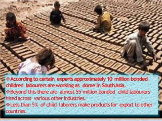 According to certain expertsapproximately10 million bonded
children labourers areworking as dome In SouthAsia.
Beyond this there are almost 55 million bonded child labourers
hiredacross various otherindustries.
Less than 5% of child laborers make productsfor export to other
countries.
 