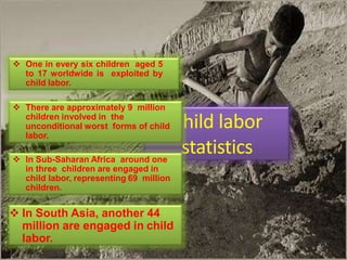 Child labor
statistics
 In South Asia, another 44
million are engaged in child
labor.
 One in every six children aged 5
to 17 worldwide is exploited by
child labor.
 There are approximately 9 million
children involved in the
unconditional worst forms of child
labor.
 In Sub-Saharan Africa around one
in three children are engaged in
child labor, representing 69 million
children.
 