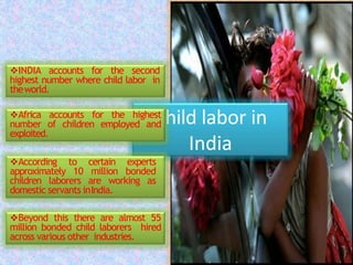 Child labor in
India
INDIA accounts for the second
highest number where child labor in
theworld.
Africa accounts for the highest
number of children employed and
exploited.
According to certain experts
approximately 10 million bonded
children laborers are working as
domestic servants inIndia.
Beyond this there are almost 55
million bonded child laborers hired
across various other industries.
 