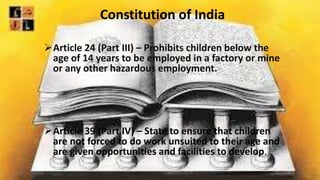 Constitution of India
Article 24 (Part III) – Prohibits children below the
age of 14 years to be employed in a factory or mine
or any other hazardous employment.
Article 39 (Part IV) – State to ensure that children
are not forced to do work unsuited to their age and
are given opportunities and facilities to develop.
 
