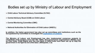 Bodies set up by Ministry of Labour and Employment
 Child Labour Technical Advisory Committee (CLTAC)
 Central Advisory Board (CAB) on Child Labour
 Central Monitoring Committee (CMC)
 National Authorities for Elimination of Child Labour (NAECL)
In addition, the Indian government has also set up committees and institutions such as the
Gurupadswarmy Committee to investigate the exploitation of children.
The Ministry of Labour and Employment has also implemented numerous projects to
rehabilitate child workers since the late 1980s. Non-government organizations (NGOs) such
as Care India, Child Rights and You and Hand in Hand India have been set up to help the
government in its fight to end child labor. (Wikepedia, n.d)
 