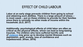 EFFECT OF CHILD LABOUR
Labor at an early stage prevents children from going to school
and obtaining such abilities. There is a large amount of stress –
in most cases – put on these children to provide for their families
since there is normally no other mode of income within the
household. (ILO, 2017)
Additionally, psychological effects of child labor are often as
critical as the physical effects, which can lead to long-lasting
traumas. The children who have suffered horrific acts
of violence may grow up to develop mental illnesses such as
depression, guilt, anxiety, loss of confidence and
hopelessness. (Khan, 2016)
 