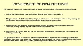 GOVERNMENT OF INDIA INITIATIVES
The measures taken by the Indian government to reduce and eradicate the child labor are explained below:
 In 1998, the government of India launched the National Child Labor Project (NCLP).
 The government of India launched the main program to remove or eradicate child labor working in dangerous
or hazardous occupations and to rehabilitate them by setting up unique schools.
 The government has worked to put them in unique schools where they are furnished with education,
vocational training, monthly stipends, and nutrition and health checks.
 Education for all children is the key that can bring about a fundamental change and aid to end or stop the
difficulty permanently.
The government of India is determined to totally stop child labor in the country. The world largest child labor
elimination program in India, with primary education targeted for nearly 250 million. The international program on
the elimination of child labor (IPEC) has the world’s largest elimination of child labor in India.
 