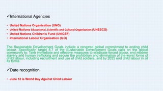 International Agencies
• United Nations Organisation (UNO)
• United Nations Educational, Scientific and Cultural Organization (UNESCO)
• United Nations Children's Fund (UNICEF)
• International Labour Organisation (ILO)
The Sustainable Development Goals include a renewed global commitment to ending child
labour. Specifically, target 8.7 of the Sustainable Development Goals calls on the global
community to: Take immediate and effective measures to eradicate forced labour, end modern
slavery and human trafficking and secure the prohibition and elimination of the worst forms of
child labour, including recruitment and use of child soldiers, and by 2025 end child labour in all
its forms.
Date recognition
• June 12 is World Day Against Child Labour
 