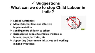  Suggestions
What can we do to stop Child Labour in
India?
 Spread Awareness
 More stringent laws and effective
implementation
 Sending more children to school
 Discouraging people to employ children in
homes, shops, factories, etc
 Supporting Government initiatives and working
in hand with them
 