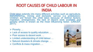 ROOT CAUSES 0F CHILD LABOUR IN
INDIA
Child labor extends into many different activities such as agriculture,
manufacturing, mining and domestic service (i.e prostitution).
Children are forced into child labor because of distinct factors;
migration, emergencies, the lack of decent work available and
poverty which is known as the most influencing factor. (UNICEF,
2017).
 Poverty. ...
 Lack of access to quality education. ...
 Poor access to decent work. ...
 Limited understanding of child labour. ...
 Natural disasters & climate change. ...
 Conflicts & mass migration. ...
 