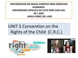 UNIT 5 Convention on the
Rights of the Child (C.R.C.)
DIPLOMATURA EN INGLES JURIDICO PARA DERECHOS
HUMANOS.
UNIVERSIDAD CATOLICA DE CUYO SEDE SAN LUIS.
30.7.2021
ADELA PEREZ DEL VISO
 