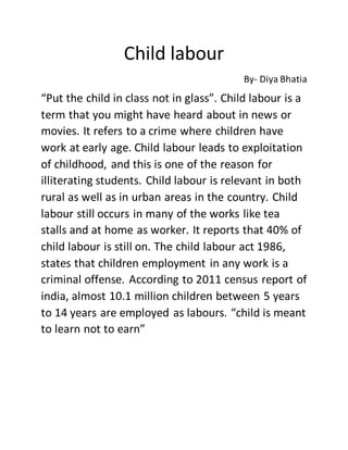 Child labour
By- Diya Bhatia
“Put the child in class not in glass”. Child labour is a
term that you might have heard about in news or
movies. It refers to a crime where children have
work at early age. Child labour leads to exploitation
of childhood, and this is one of the reason for
illiterating students. Child labour is relevant in both
rural as well as in urban areas in the country. Child
labour still occurs in many of the works like tea
stalls and at home as worker. It reports that 40% of
child labour is still on. The child labour act 1986,
states that children employment in any work is a
criminal offense. According to 2011 census report of
india, almost 10.1 million children between 5 years
to 14 years are employed as labours. “child is meant
to learn not to earn”
 