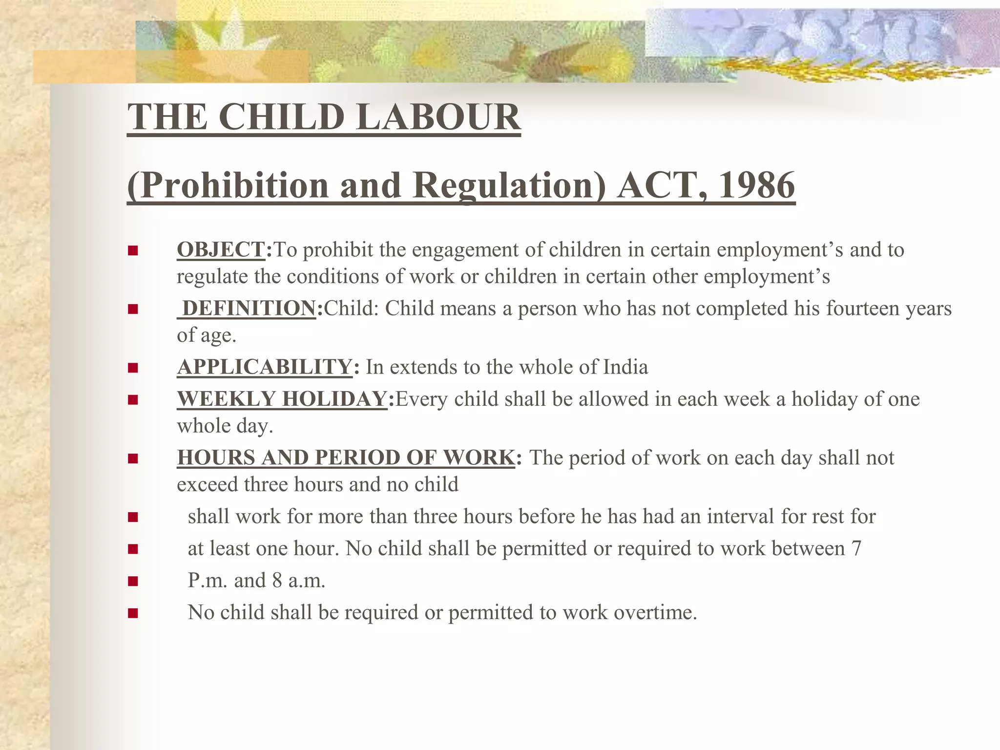 THE CHILD LABOUR(Prohibition and Regulation) ACT, 1986OBJECT:To prohibit the engagement of children in certain employment’s and to regulate the conditions of work or children in certain other employment’s DEFINITION:Child: Child means a person who has not completed his fourteen years of age.APPLICABILITY: In extends to the whole of India WEEKLY HOLIDAY:Every child shall be allowed in each week a holiday of one whole day.HOURS AND PERIOD OF WORK: The period of work on each day shall not exceed three hours and no child  shall work for more than three hours before he has had an interval for rest for  at least one hour. No child shall be permitted or required to work between 7  P.m. and 8 a.m.  No child shall be required or permitted to work overtime. 