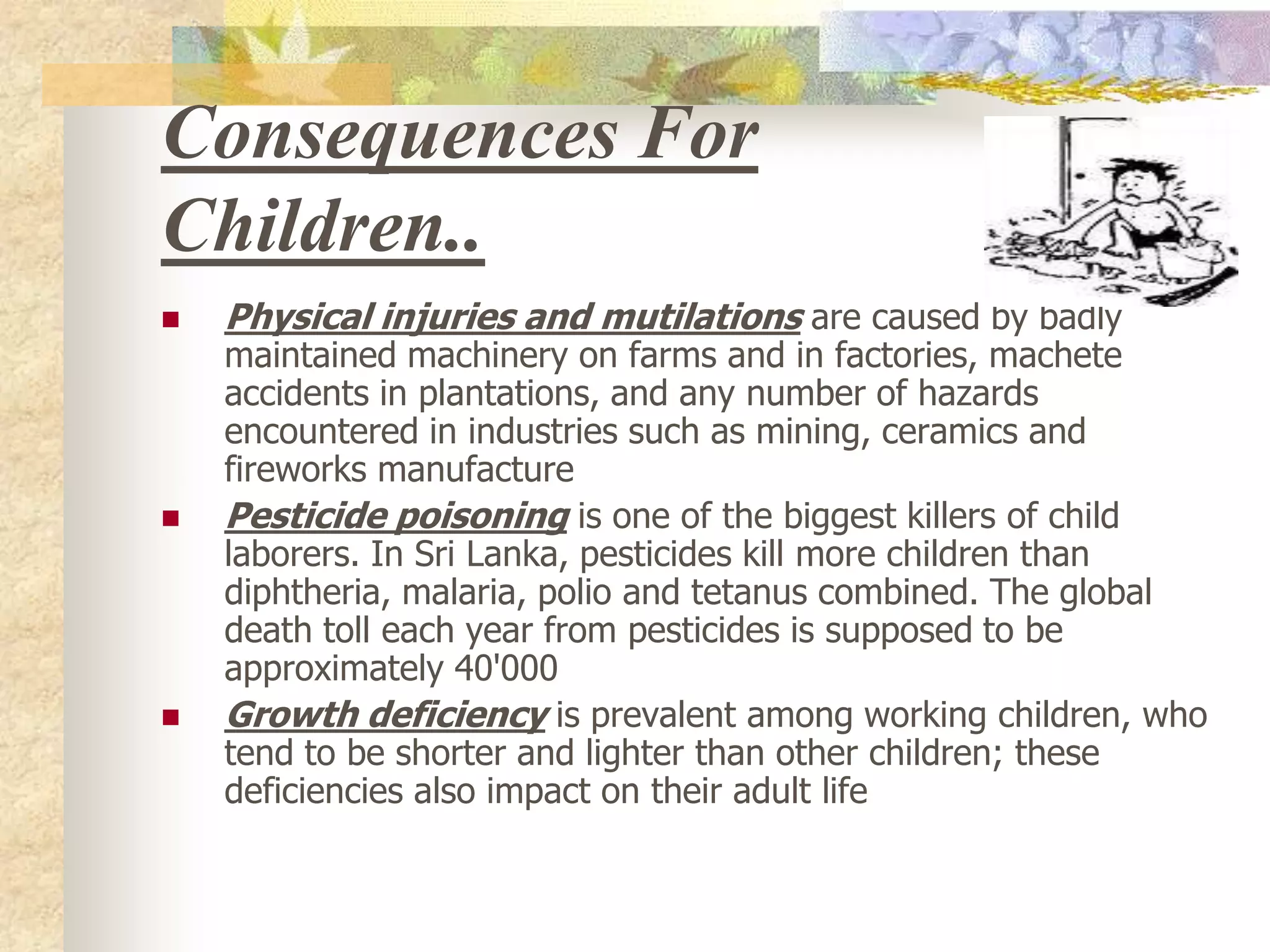 Consequences For Children..Physical injuries and mutilations are caused by badly maintained machinery on farms and in factories, machete accidents in plantations, and any number of hazards encountered in industries such as mining, ceramics and fireworks manufacture Pesticide poisoning is one of the biggest killers of child laborers. In Sri Lanka, pesticides kill more children than diphtheria, malaria, polio and tetanus combined. The global death toll each year from pesticides is supposed to be approximately 40'000 Growth deficiency is prevalent among working children, who tend to be shorter and lighter than other children; these deficiencies also impact on their adult life  
