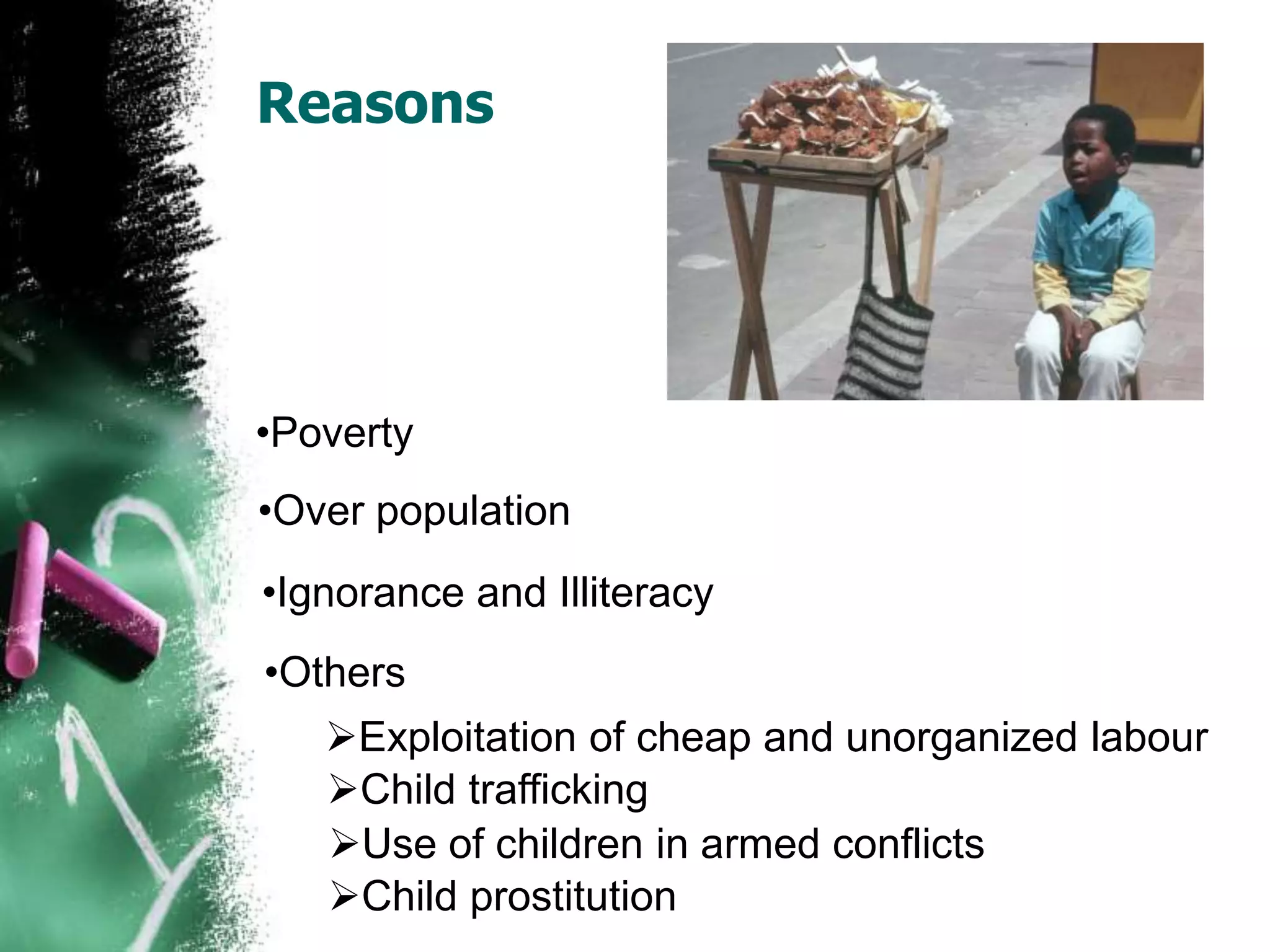 Reasons
•Poverty
•Over population
•Ignorance and Illiteracy
•Others
Exploitation of cheap and unorganized labour
Child trafficking
Use of children in armed conflicts
Child prostitution