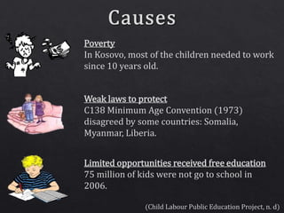 (Child Labour Public Education Project, n. d)
Poverty
In Kosovo, most of the children needed to work
since 10 years old.
Weak laws to protect
C138 Minimum Age Convention (1973)
disagreed by some countries: Somalia,
Myanmar, Liberia.
Limited opportunities received free education
75 million of kids were not go to school in
2006.
 
