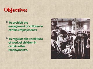 Objective:
To prohibit the
engagement of children in
certain employment’s
To regulate the conditions
of work of children in
certain other
employment’s.

 