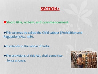 SECTION-1
Short title, extent and commencement
This Act may be called the Child Labour (Prohibition and
Regulation) Act, 1986.
It extends to the whole of India.
The provisions of this Act, shall come into
force at once.

 