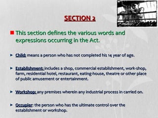 SECTION 2
This section defines the various words and
expressions occurring in the Act.
Child: means a person who has not completed his 14 year of age.
Establishment: includes a shop, commercial establishment, work-shop,
farm, residential hotel, restaurant, eating-house, theatre or other place
of public amusement or entertainment.
Workshop: any premises wherein any industrial process in carried on.
Occupier: the person who has the ultimate control over the
establishment or workshop.

 