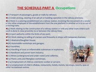 THE SCHEDULE-PART A Occupations
(1) Transport of passengers, goods or mails by railways;
(2) Cinder picking, clearing of an ash pit or building operation in the railway premises;
(3) Work in a catering establishment at a railway station, involving the movement of a vendor
or any other employee of the establishment from the one platform to another or in to or out of
a moving train;
(4) Work relating to the construction of a railway station or with any other work where such
work is done in close proximity to or between the railway lines;
(5) A port authority within the limits of any port;
*(6) Work relating to selling of crackers and fireworks in shops with temporary licenses;
#(7) Abattoirs/Slaughter House;
$(8) Automobile workshops and garages;
(9) Foundries;
(10) Handling of toxic or inflammable substances or explosives;
(11) Handloom and power loom industry;
(12) Mines (underground and under water) and collieries;
(13) Plastic units and fiberglass workshops;
+(14) Employment of child as a domestic worker or servant;
+(15) employment of child in dhabas, restaurants, hotels, motels, tea shops, resorts, spas or
other recreational centres

 