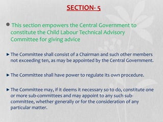 SECTION- 5
This section empowers the Central Government to
constitute the Child Labour Technical Advisory
Committee for giving advice
The Committee shall consist of a Chairman and such other members
not exceeding ten, as may be appointed by the Central Government.
The Committee shall have power to regulate its own procedure.
The Committee may, if it deems it necessary so to do, constitute one
or more sub-committees and may appoint to any such subcommittee, whether generally or for the consideration of any
particular matter.

 