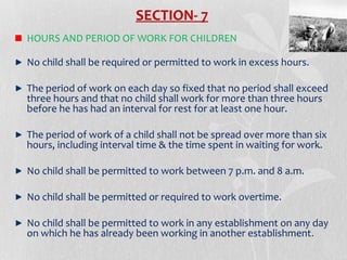SECTION- 7
HOURS AND PERIOD OF WORK FOR CHILDREN
No child shall be required or permitted to work in excess hours.
The period of work on each day so fixed that no period shall exceed
three hours and that no child shall work for more than three hours
before he has had an interval for rest for at least one hour.
The period of work of a child shall not be spread over more than six
hours, including interval time & the time spent in waiting for work.
No child shall be permitted to work between 7 p.m. and 8 a.m.
No child shall be permitted or required to work overtime.
No child shall be permitted to work in any establishment on any day
on which he has already been working in another establishment .

 