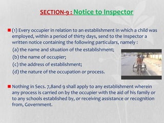 SECTION-9 : Notice to Inspector
(1) Every occupier in relation to an establishment in which a child was
employed, within a period of thirty days, send to the Inspector a
written notice containing the following particulars, namely :
(a) the name and situation of the establishment;
(b) the name of occupier;
(c) the address of establishment;
(d) the nature of the occupation or process.
Nothing in Secs. 7,8and 9 shall apply to any establishment wherein
any process is carried on by the occupier with the aid of his family or
to any schools established by, or receiving assistance or recognition
from, Government.

 