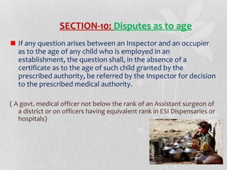 SECTION-10: Disputes as to age
If any question arises between an Inspector and an occupier
as to the age of any child who is employed in an
establishment, the question shall, in the absence of a
certificate as to the age of such child granted by the
prescribed authority, be referred by the Inspector for decision
to the prescribed medical authority.
( A govt. medical officer not below the rank of an Assistant surgeon of
a district or on officers having equivalent rank in ESI Dispensaries or
hospitals)

 