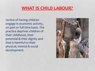 WHAT IS CHILD LABOUR?
ractice of having children
engage in economic activity,
on part or full time basis. The
practice deprives children of
their childhood, their
potential & their dignity and
that is harmful to their
physical, mental & social
development.

 