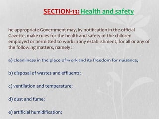 SECTION-13: Health and safety
he appropriate Government may, by notification in the official
Gazette, make rules for the health and safety of the children
employed or permitted to work in any establishment, for all or any of
the following matters, namely :
a) cleanliness in the place of work and its freedom for nuisance;
b) disposal of wastes and effluents;
c) ventilation and temperature;
d) dust and fume;
e) artificial humidification;

 