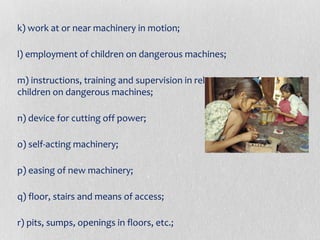 k) work at or near machinery in motion;
l) employment of children on dangerous machines;
m) instructions, training and supervision in relation to employment of
children on dangerous machines;
n) device for cutting off power;
o) self-acting machinery;
p) easing of new machinery;
q) floor, stairs and means of access;
r) pits, sumps, openings in floors, etc.;

 