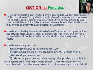 SECTION-14: Penalties
(1) Whoever employs any child or permits any child to work in contravention
of the provisions of Sec. 3 shall be punishable with imprisonment for a term
which shall not be less than three months but which may extend to one
year or with fine which shall not be less than ten thousand rupees but which
may extend to twenty thousand rupees or with both.
(2) Whoever, having been convicted of an offence under Sec.3, commits a
like offence afterwards, he shall be punishable with imprisonment for a
term which shall not be less than six months but which may extend to two
years.
(3) Whoever – any person:(a) fails to give notice as required by Sec. 9, or
(b) fails to maintain a register as required by Sec.11 or false entry or
(c) fails to display a notice or
(d) fails to comply with or contravenes any other provisions of this Actshall be punishable with simple imprisonment which may extend to one
month or with fine which may extend to ten thousand rupees or with both

 