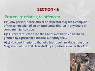 SECTION -16
Procedure relating to offences:(1) Any person, police officer or Inspector may file a complaint
of the commission of an offence under this Act in any Court of
competent jurisdiction.
(2) Every certificate as to the age of a child which has been
granted by a prescribed medical authority shall.
(3) No court inferior to that of a Metropolitan Magistrate or a
Magistrate of the first class shall try any offence under this Act.

 