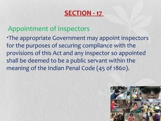 SECTION - 17
Appointment of Inspectors
•The appropriate Government may appoint inspectors
for the purposes of securing compliance with the
provisions of this Act and any inspector so appointed
shall be deemed to be a public servant within the
meaning of the Indian Penal Code (45 0f 1860).

 