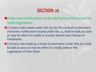 SECTION- 19
Rules and notifications to be laid before Parliament or
State legislature
(1) Every rules made under this Act by the Central Government
and every notification issued under Sec. 4, shall be laid, as soon
as may be after it is made or issued, before each House of
Parliament.
(2) Every rule made by a State Government under this Act shall
be laid as soon as may be after it is made, before the
Legislature of that State.

 