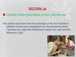 SECTION- 20
Certain other provisions of law not barred
This section lays down that the provision of this Act shall be in
addition to and not in derogation of, the provisions of the
Factories Act, 1948, the Plantations Labour Act, 1951 and the
Mines Act, 1952.

 