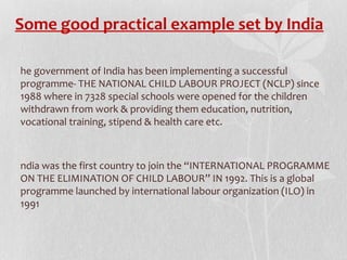 Some good practical example set by India
he government of India has been implementing a successful
programme- THE NATIONAL CHILD LABOUR PROJECT (NCLP) since
1988 where in 7328 special schools were opened for the children
withdrawn from work & providing them education, nutrition,
vocational training, stipend & health care etc.

ndia was the first country to join the “INTERNATIONAL PROGRAMME
ON THE ELIMINATION OF CHILD LABOUR” IN 1992. This is a global
programme launched by international labour organization (ILO) in
1991

 