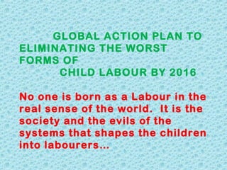 GLOBAL ACTION PLAN TO
ELIMINATING THE WORST
FORMS OF
CHILD LABOUR BY 2016
No one is born as a Labour in the
real sense of the world.  It is the
society and the evils of the
systems that shapes the children
into labourers…

 