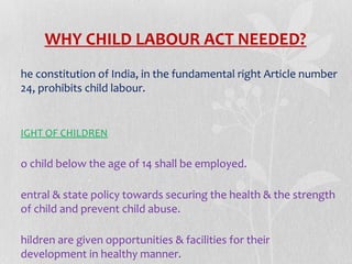 WHY CHILD LABOUR ACT NEEDED?
he constitution of India, in the fundamental right Article number
24, prohibits child labour.

IGHT OF CHILDREN

o child below the age of 14 shall be employed.
entral & state policy towards securing the health & the strength
of child and prevent child abuse.
hildren are given opportunities & facilities for their
development in healthy manner.

 