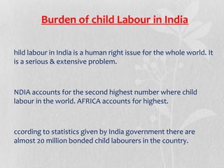 Burden of child Labour in India
hild labour in India is a human right issue for the whole world. It
is a serious & extensive problem.

NDIA accounts for the second highest number where child
labour in the world. AFRICA accounts for highest.

ccording to statistics given by India government there are
almost 20 million bonded child labourers in the country.

 