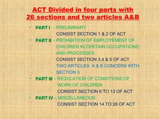 ACT Divided in four parts with
26 sections and two articles A&B
•
•

•

•

PART I - PRELIMINARY
CONSIST SECTION 1 & 2 OF ACT
PART II - PROHIBITION OF EMPLOYEMENT OF
CHILDREN IN CERTAIN OCCUPATIONS
AND PROCESSES
CONSIST SECTION 3,4 & 5 OF ACT
TWO ARTICLES A & B CONCERN WITH
SECTION 3
PART III – REGULATION OF CONDITIONS OF
WORK OF CHILDREN
CONSIST SECTION 6 TO 13 OF ACT
PART IV – MISCELLANEOUS
CONSIST SECTION 14 TO 26 OF ACT

 