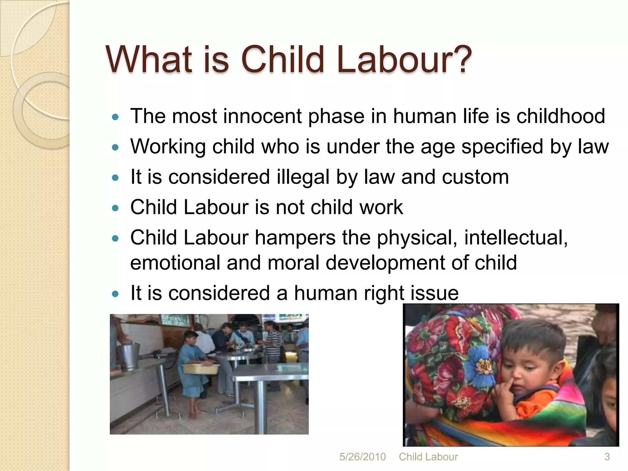 What is Child Labour?The most innocent phase in human life is childhoodWorking child who is under the age specified by lawIt is considered illegal by law and customChild Labour is not child workChild Labour hampers the physical, intellectual, emotional and moral development of childIt is considered a human right issue5/25/20103Child Labour
