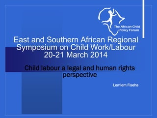 East and Southern African Regional
Symposium on Child Work/Labour
20-21 March 2014
Child labour a legal and human rights
perspective
Lemlem Fiseha
 