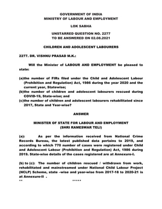 GOVERNMENT OF INDIA
MINISTRY OF LABOUR AND EMPLOYMENT
LOK SABHA
UNSTARRED QUESTION NO. 2277
TO BE ANSWERED ON 02.08.2021
CHILDREN AND ADOLESCENT LABOURERS
2277. DR. VISHNU PRASAD M.K.:
Will the Minister of LABOUR AND EMPLOYMENT be pleased to
state:
(a)the number of FIRs filed under the Child and Adolescent Labour
(Prohibition and Regulation) Act, 1986 during the year 2020 and the
current year, Statewise;
(b)the number of children and adolescent labourers rescued during
COVID-19, State-wise; and
(c)the number of children and adolescent labourers rehabilitated since
2017, State and Year-wise?
ANSWER
MINISTER OF STATE FOR LABOUR AND EMPLOYMENT
(SHRI RAMESWAR TELI)
(a): As per the information received from National Crime
Records Bureau, the latest published data pertains to 2019, and
according to which 770 number of cases were registered under Child
and Adolescent Labour (Prohibition and Regulation) Act, 1986 during
2019. State-wise details of the cases registered are at Annexure-I.
(b) to (c): The number of children rescued / withdrawn from work,
rehabilitated and mainstreamed under National Child Labour Project
(NCLP) Scheme, state –wise and year-wise from 2017-18 to 2020-21 is
at Annexure-II .
** *****
 