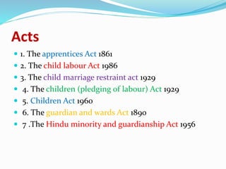 Acts
 1. The apprentices Act 1861
 2. The child labour Act 1986
 3. The child marriage restraint act 1929
 4. The children (pledging of labour) Act 1929
 5. Children Act 1960
 6. The guardian and wards Act 1890
 7 .The Hindu minority and guardianship Act 1956
 