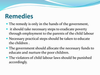 Remedies
 The remedy is only in the hands of the government,
 it should take necessary steps to eradicate poverty
through employment to the parents of the child labour
 Necessary practical steps should be taken to educate
the children .
 The government should allocate the necessary funds to
educate and nurture the poor children.
 The violators of child labour laws should be punished
accordingly.
 