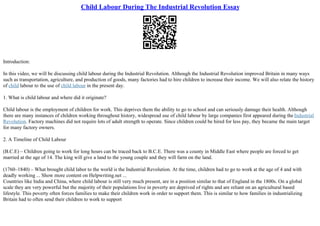 Child Labour During The Industrial Revolution Essay
Introduction:
In this video, we will be discussing child labour during the Industrial Revolution. Although the Industrial Revolution improved Britain in many ways
such as transportation, agriculture, and production of goods, many factories had to hire children to increase their income. We will also relate the history
of child labour to the use of child labour in the present day.
1. What is child labour and where did it originate?
Child labour is the employment of children for work. This deprives them the ability to go to school and can seriously damage their health. Although
there are many instances of children working throughout history, widespread use of child labour by large companies first appeared during the Industrial
Revolution. Factory machines did not require lots of adult strength to operate. Since children could be hired for less pay, they became the main target
for many factory owners.
2. A Timeline of Child Labour
(B.C.E) – Children going to work for long hours can be traced back to B.C.E. There was a county in Middle East where people are forced to get
married at the age of 14. The king will give a land to the young couple and they will farm on the land.
(1760–1840) – What brought child labor to the world is the Industrial Revolution. At the time, children had to go to work at the age of 4 and with
deadly working ... Show more content on Helpwriting.net ...
Countries like India and China, where child labour is still very much present, are in a position similar to that of England in the 1800s. On a global
scale they are very powerful but the majority of their populations live in poverty are deprived of rights and are reliant on an agricultural based
lifestyle. This poverty often forces families to make their children work in order to support them. This is similar to how families in industrializing
Britain had to often send their children to work to support
 