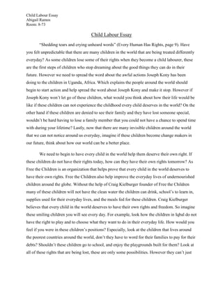 Child Labour Essay
Abigail Ramos
Room: 8-73

                                      Child Labour Essay
       “Shedding tears and crying unheard words” (Every Human Has Rights, page 9). Have
you felt unpredictable that there are many children in the world that are being treated differently
everyday? As some children lose some of their rights when they become a child labourer, these
are the first steps of children who stop dreaming about the good things they can do in their
future. However we need to spread the word about the awful actions Joseph Kony has been
doing to the children in Uganda, Africa. Which explains the people around the world should
begin to start action and help spread the word about Joseph Kony and make it stop. However if
Joseph Kony won’t let go of these children, what would you think about how their life would be
like if these children can not experience the childhood every child deserves in the world? On the
other hand if these children are denied to see their family and they have lost someone special,
wouldn’t be hard having to lose a family member that you could not have a chance to spend time
with during your lifetime? Lastly, now that there are many invisible children around the world
that we can not notice around us everyday, imagine if these children become change makers in
our future, think about how our world can be a better place.

       We need to begin to have every child in the world help them deserve their own right. If
these children do not have their rights today, how can they have their own rights tomorrow? As
Free the Children is an organization that helps prove that every child in the world deserves to
have their own rights. Free the Children also help improve the everyday lives of undernourished
children around the globe. Without the help of Craig Kielburger founder of Free the Children
many of these children will not have the clean water the children can drink, school’s to learn in,
supplies used for their everyday lives, and the meals fed for these children. Craig Kielburger
believes that every child in the world deserves to have their own rights and freedom. So imagine
these smiling children you will see every day. For example, look how the children in Iqbal do not
have the right to play and to choose what they want to do in their everyday life. How would you
feel if you were in these children’s positions? Especially, look at the children that lives around
the poorest countries around the world, don’t they have to word for their families to pay for their
debts? Shouldn’t these children go to school, and enjoy the playgrounds built for them? Look at
all of these rights that are being lost, these are only some possibilities. However they can’t just
 