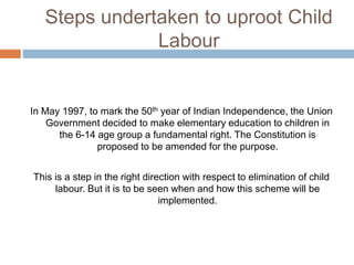 Steps undertaken to uproot Child
Labour
In May 1997, to mark the 50th year of Indian Independence, the Union
Government decided to make elementary education to children in
the 6-14 age group a fundamental right. The Constitution is
proposed to be amended for the purpose.
This is a step in the right direction with respect to elimination of child
labour. But it is to be seen when and how this scheme will be
implemented.
 