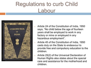 Regulations to curb Child
Labour
 Article 24 of the Constitution of India, 1950
says, “No child below the age of fourteen
years shall be employed to work in any
factory or mine or employed in any
hazardous employment”.
 Article 45 of the Constitution of India, 1950
casts duty on the State to endeavour to
provide free and compulsory education to the
children.
 Article 25(2) of the Universal Declaration of
Human Rights also states about the special
care and assistance for the motherhood and
children.
 