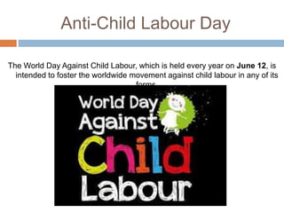 Anti-Child Labour Day
The World Day Against Child Labour, which is held every year on June 12, is
intended to foster the worldwide movement against child labour in any of its
forms.
 