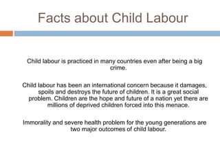 Facts about Child Labour
Child labour is practiced in many countries even after being a big
crime.
Child labour has been an international concern because it damages,
spoils and destroys the future of children. It is a great social
problem. Children are the hope and future of a nation yet there are
millions of deprived children forced into this menace.
Immorality and severe health problem for the young generations are
two major outcomes of child labour.
 