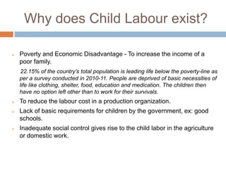 Why does Child Labour exist?
 Poverty and Economic Disadvantage - To increase the income of a
poor family.
22.15% of the country’s total population is leading life below the poverty-line as
per a survey conducted in 2010-11. People are deprived of basic necessities of
life like clothing, shelter, food, education and medication. The children then
have no option left other than to work for their survivals.
 To reduce the labour cost in a production organization.
 Lack of basic requirements for children by the government, ex: good
schools.
 Inadequate social control gives rise to the child labor in the agriculture
or domestic work.
 