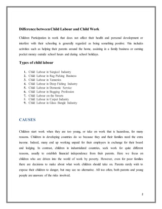 2
Difference betweenChild Labour and Child Work
Children Participation in work that does not affect their health and personal development or
interfere with their schooling is generally regarded as being something positive. This includes
activities such as helping their parents around the home, assisting in a family business or earning
pocket money outside school hours and during school holidays.
Types of child labour
1. Child Labour in Surgical Industry
2. Child Labour in Rag Picking Business
3. Child Labour in Tanneries
4. Child Labour in Deep Fishing Industry
5. Child Labour in Domestic Service
6. Child Labour in Begging Profession
7. Child Labour on the Streets
8. Child Labour in Carpet Industry
9. Child Labour in Glass Bangle Industry
CAUSES
Children start work when they are too young, or take on work that is hazardous, for many
reasons. Children in developing countries do so because they and their families need the extra
income. Indeed, many end up working unpaid for their employers in exchange for their board
and lodging. In contrast, children in industrialized countries, seek work for quite different
reasons, usually to establish financial independence from their parents. Here we focus on
children who are driven into the world of work by poverty. However, even for poor families
there are decisions to make about what work children should take on. Parents rarely wish to
expose their children to danger, but may see no alternative. All too often, both parents and young
people are unaware of the risks involved.
 